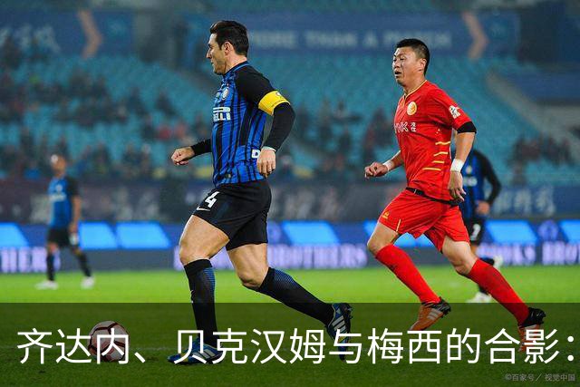 齐达内、贝克汉姆与梅西的合影：足球界的文化交汇